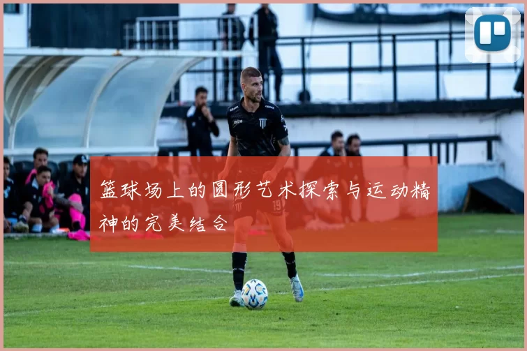 篮球场上的圆形艺术探索与运动精神的完美结合