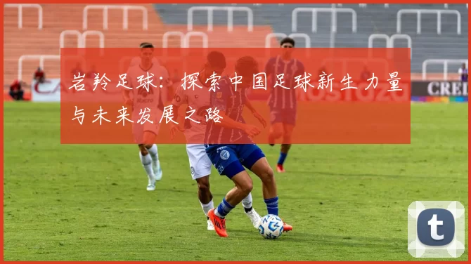 岩羚足球：探索中国足球新生力量与未来发展之路