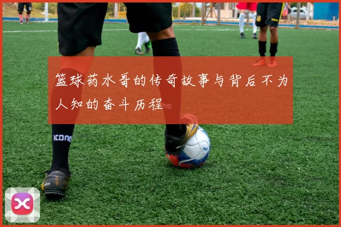 篮球药水哥的传奇故事与背后不为人知的奋斗历程