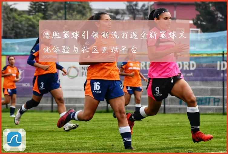 浩胜篮球引领潮流打造全新篮球文化体验与社区互动平台