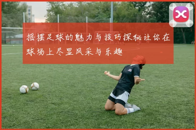 摇摆足球的魅力与技巧探秘让你在球场上尽显风采与乐趣