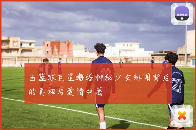 当篮球巨星邂逅神秘少女绯闻背后的真相与爱情纠葛
